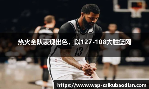 热火全队表现出色,以127-108大胜篮网