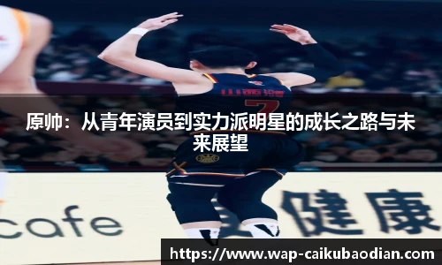 原帅：从青年演员到实力派明星的成长之路与未来展望